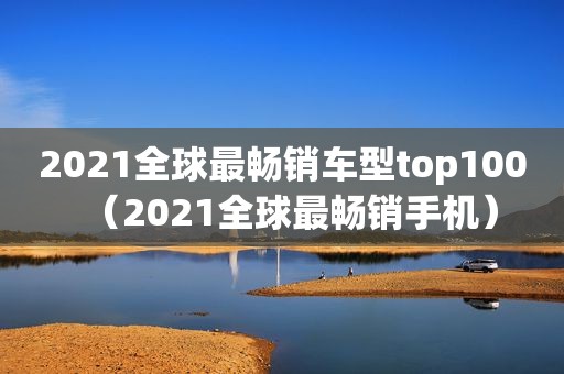 2021全球最畅销车型top100（2021全球最畅销手机）