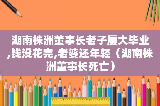 湖南株洲董事长老子厦大毕业,钱没花完,老婆还年轻（湖南株洲董事长死亡）