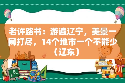 老许路书：游遍辽宁，美景一网打尽，14个地市一个不能少（辽东）  第1张