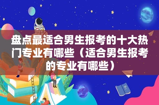 盘点最适合男生报考的十大热门专业有哪些（适合男生报考的专业有哪些）