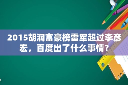 2015胡润富豪榜雷军超过李彦宏，百度出了什么事情？