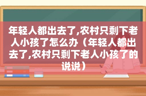 年轻人都出去了,农村只剩下老人小孩了怎么办（年轻人都出去了,农村只剩下老人小孩了的说说）