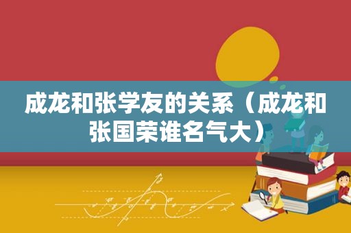 成龙和张学友的关系（成龙和张国荣谁名气大）