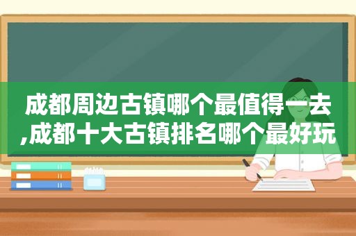 成都周边古镇哪个最值得一去,成都十大古镇排名哪个最好玩