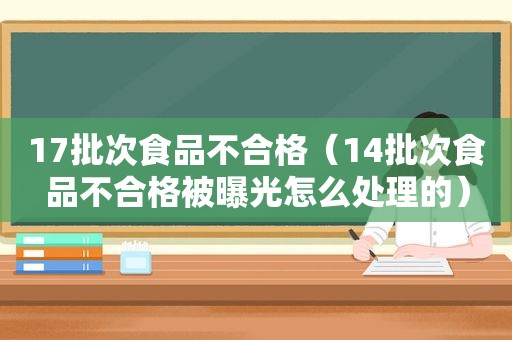 17批次食品不合格（14批次食品不合格被曝光怎么处理的）