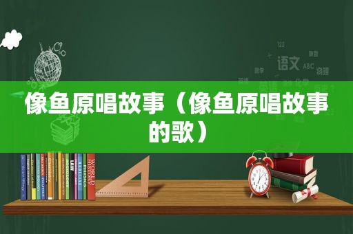 像鱼原唱故事（像鱼原唱故事的歌）