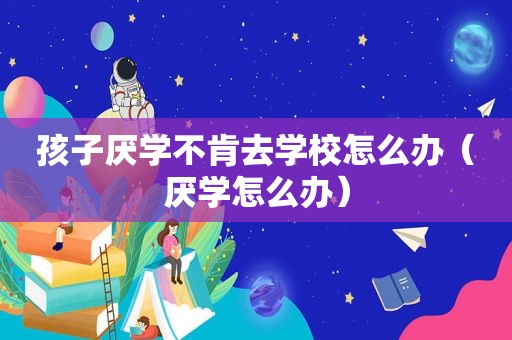 孩子厌学不肯去学校怎么办（厌学怎么办）