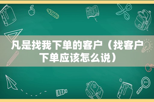 凡是找我下单的客户（找客户下单应该怎么说）