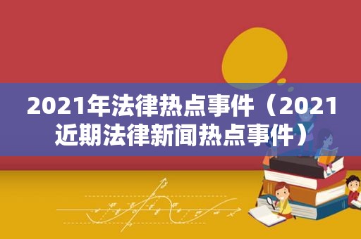 2021年法律热点事件（2021近期法律新闻热点事件）