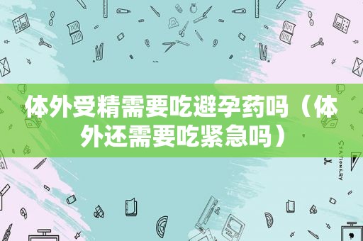 体外受精需要吃避孕药吗（体外还需要吃紧急吗）