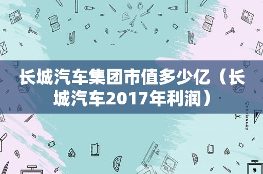 长城汽车集团市值多少亿（长城汽车2017年利润）