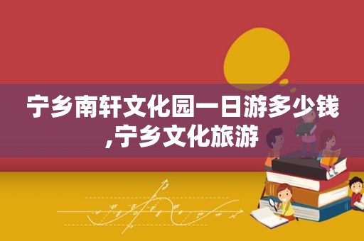 宁乡南轩文化园一日游多少钱,宁乡文化旅游