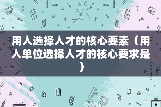 用人选择人才的核心要素（用人单位选择人才的核心要求是）