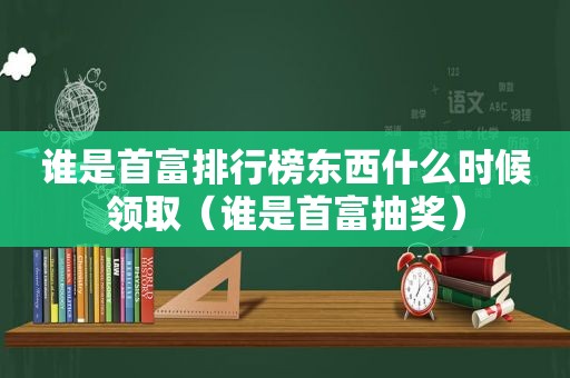 谁是首富排行榜东西什么时候领取（谁是首富抽奖）