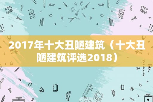 2017年十大丑陋建筑（十大丑陋建筑评选2018）