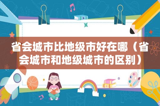 省会城市比地级市好在哪（省会城市和地级城市的区别）