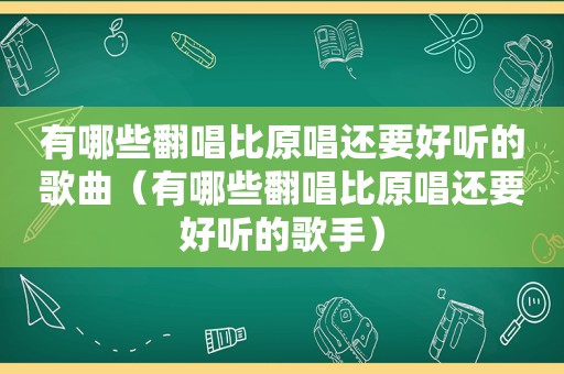 有哪些翻唱比原唱还要好听的歌曲（有哪些翻唱比原唱还要好听的歌手）