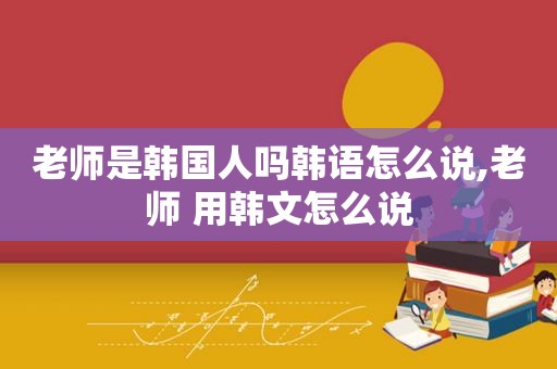 老师是韩国人吗韩语怎么说,老师 用韩文怎么说