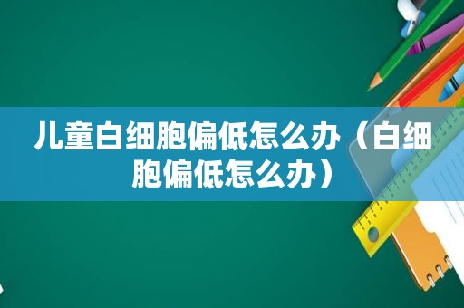 儿童白细胞偏低怎么办（白细胞偏低怎么办）