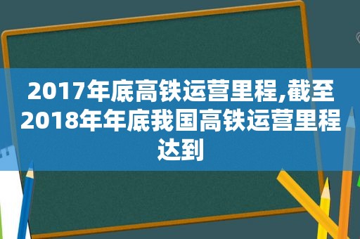 2017年底高铁运营里程,截至2018年年底我国高铁运营里程达到