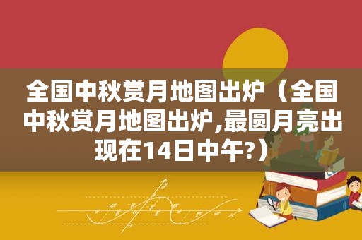 全国中秋赏月地图出炉（全国中秋赏月地图出炉,最圆月亮出现在14日中午?）