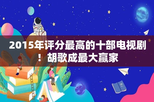 2015年评分最高的十部电视剧！胡歌成最大赢家