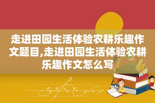 走进田园生活体验农耕乐趣作文题目,走进田园生活体验农耕乐趣作文怎么写