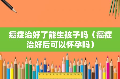 癌症治好了能生孩子吗（癌症治好后可以怀孕吗）