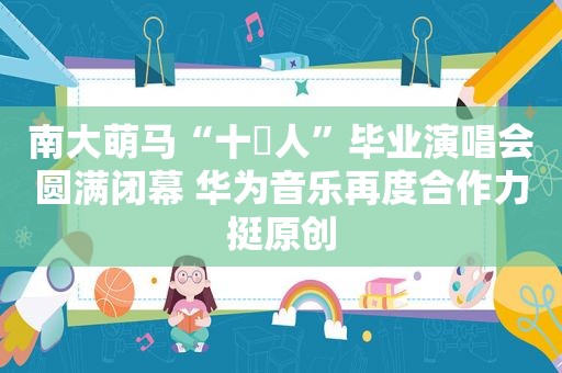 南大萌马“十萬人”毕业演唱会圆满闭幕 华为音乐再度合作力挺原创