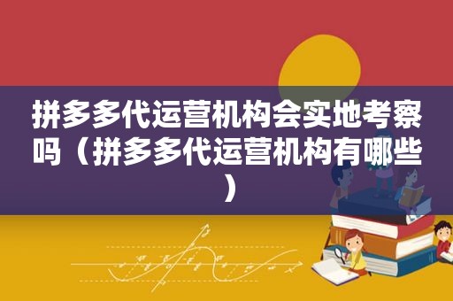 拼多多代运营机构会实地考察吗（拼多多代运营机构有哪些）