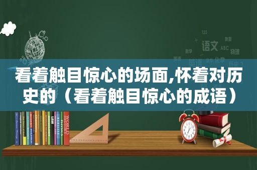 看着触目惊心的场面,怀着对历史的（看着触目惊心的成语）