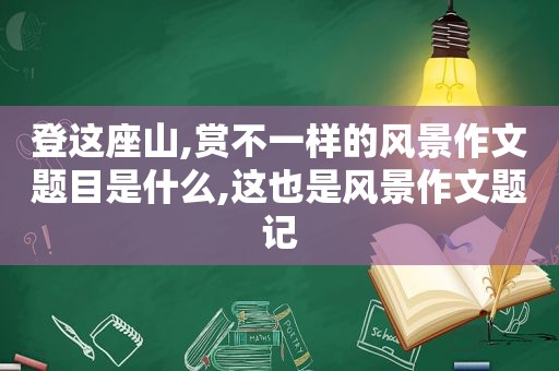 登这座山,赏不一样的风景作文题目是什么,这也是风景作文题记