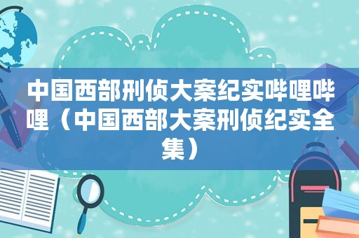 中国西部刑侦大案纪实哔哩哔哩（中国西部大案刑侦纪实全集）