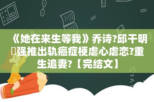 《她在来生等我》乔诗?邱干明⛱强推出轨癌症梗虐心虐恋?重生追妻?【完结文】