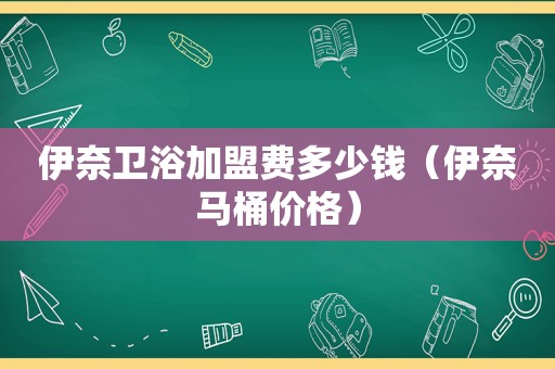 伊奈卫浴加盟费多少钱（伊奈马桶价格）