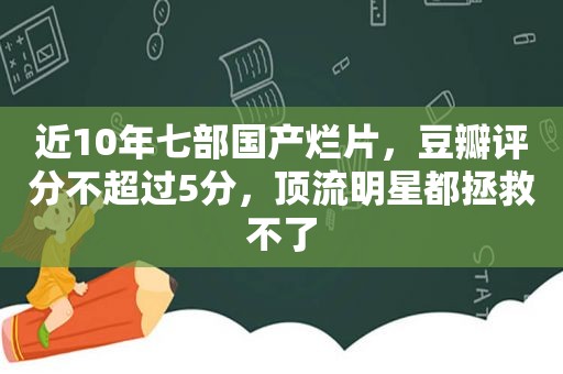 近10年七部国产烂片，豆瓣评分不超过5分，顶流明星都拯救不了