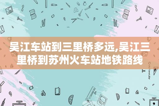 吴江车站到三里桥多远,吴江三里桥到苏州火车站地铁路线