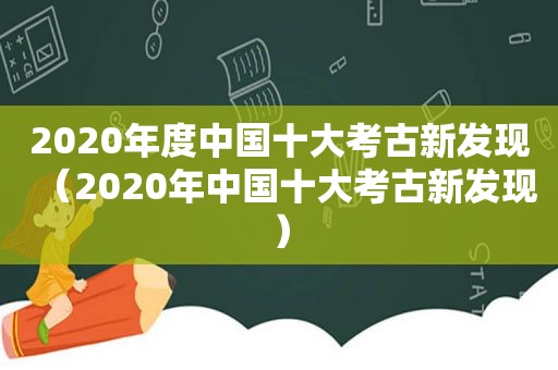 2020年度中国十大考古新发现（2020年中国十大考古新发现）