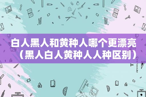 白人黑人和黄种人哪个更漂亮（黑人白人黄种人人种区别）