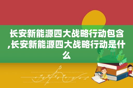 长安新能源四大战略行动包含,长安新能源四大战略行动是什么