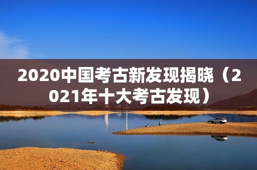 2020中国考古新发现揭晓（2021年十大考古发现）