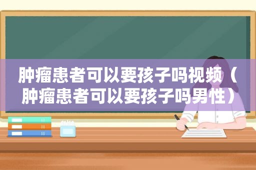 肿瘤患者可以要孩子吗视频（肿瘤患者可以要孩子吗男性）