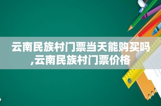 云南民族村门票当天能购买吗,云南民族村门票价格  第1张