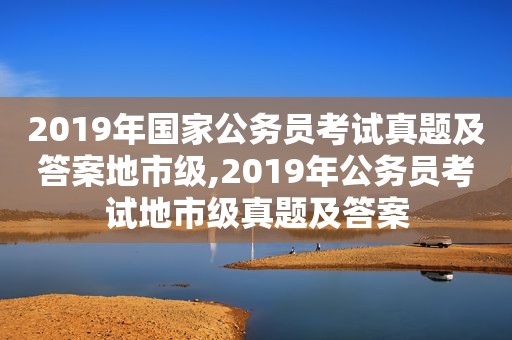 2019年国家公务员考试真题及答案地市级,2019年公务员考试地市级真题及答案