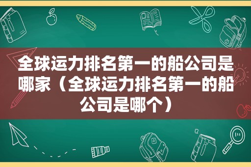 全球运力排名第一的船公司是哪家（全球运力排名第一的船公司是哪个）