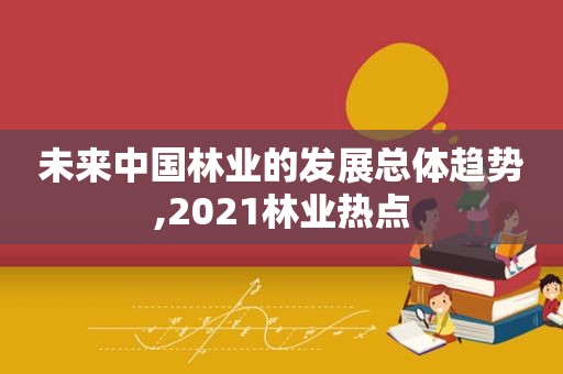 未来中国林业的发展总体趋势,2021林业热点