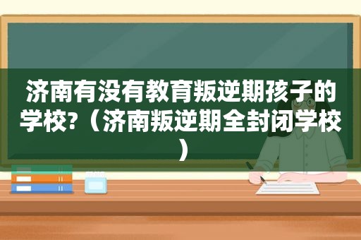 济南有没有教育叛逆期孩子的学校?（济南叛逆期全封闭学校）