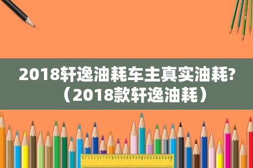 2018轩逸油耗车主真实油耗?（2018款轩逸油耗）