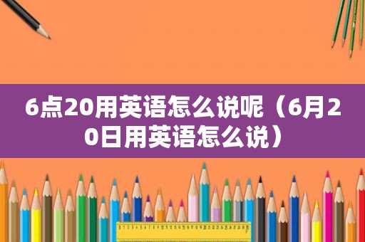 6点20用英语怎么说呢（6月20日用英语怎么说）