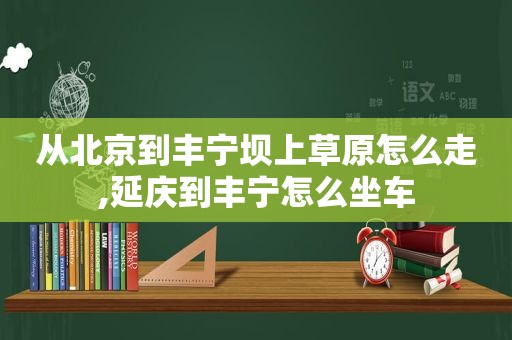 从北京到丰宁坝上草原怎么走,延庆到丰宁怎么坐车